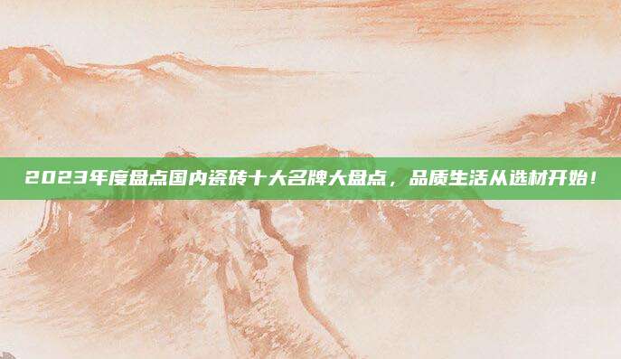 2023年度盘点国内瓷砖十大名牌大盘点，品质生活从选材开始！