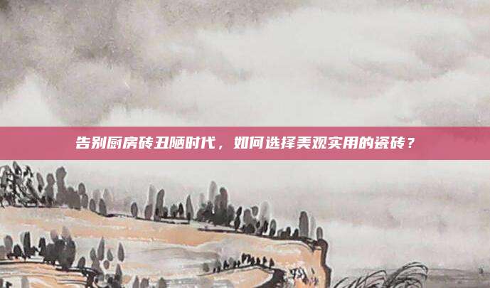 告别厨房砖丑陋时代，如何选择美观实用的瓷砖？