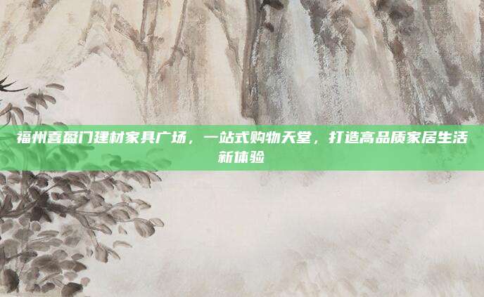 福州喜盈门建材家具广场，一站式购物天堂，打造高品质家居生活新体验