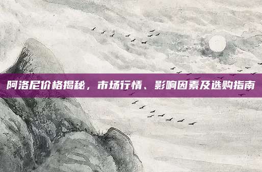 阿洛尼价格揭秘，市场行情、影响因素及选购指南