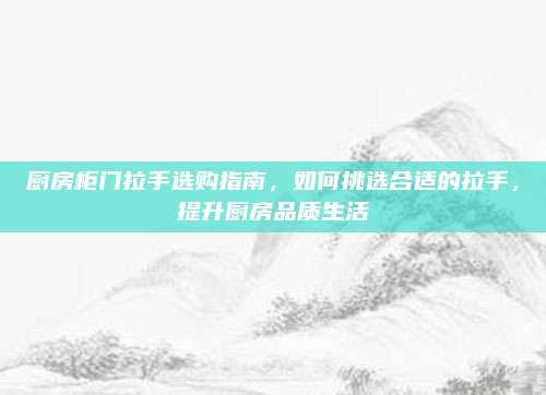 厨房柜门拉手选购指南，如何挑选合适的拉手，提升厨房品质生活