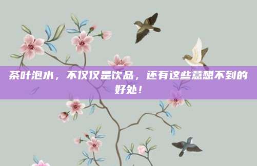 茶叶泡水，不仅仅是饮品，还有这些意想不到的好处！
