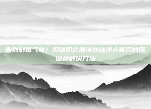 告别刺鼻气味！揭秘厨房清洁剂味道大背后的原因及解决方法