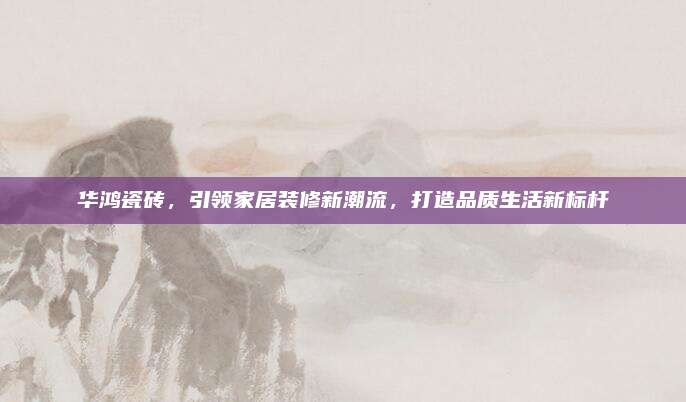 华鸿瓷砖，引领家居装修新潮流，打造品质生活新标杆