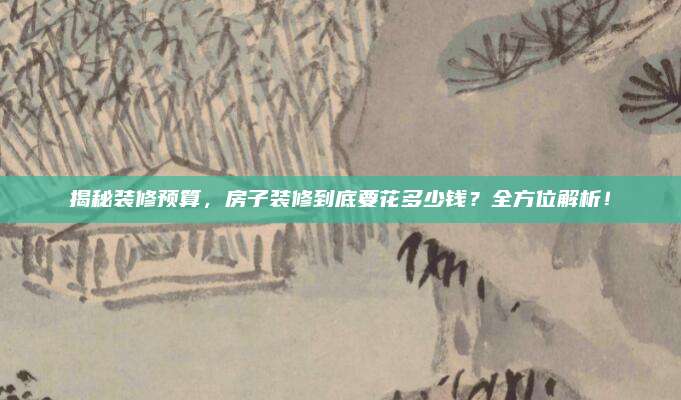 揭秘装修预算，房子装修到底要花多少钱？全方位解析！