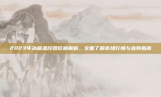 2023年冰箱温控器价格解析，全面了解市场行情与选购指南