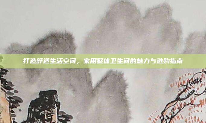 打造舒适生活空间，家用整体卫生间的魅力与选购指南