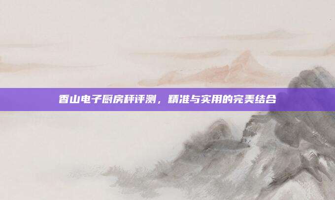 香山电子厨房秤评测，精准与实用的完美结合
