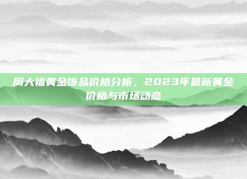 周大福黄金饰品价格分析，2023年最新黄金价格与市场动态