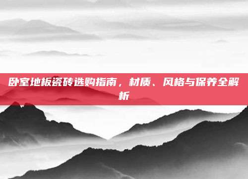 卧室地板瓷砖选购指南，材质、风格与保养全解析