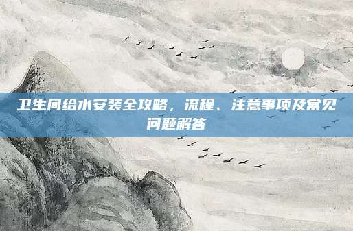 卫生间给水安装全攻略，流程、注意事项及常见问题解答