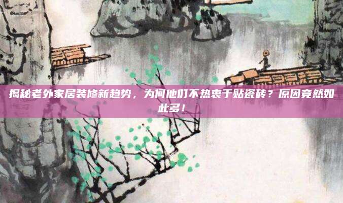 揭秘老外家居装修新趋势，为何他们不热衷于贴瓷砖？原因竟然如此多！