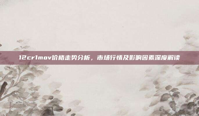 12cr1mov价格走势分析，市场行情及影响因素深度解读
