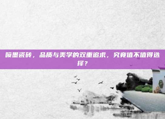 喷墨瓷砖，品质与美学的双重追求，究竟值不值得选择？