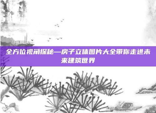 全方位视角探秘—房子立体图片大全带你走进未来建筑世界