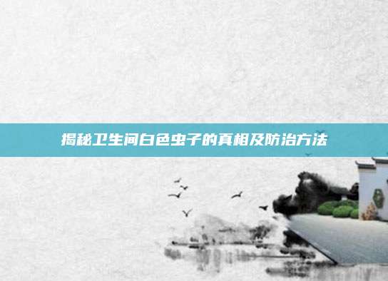 揭秘卫生间白色虫子的真相及防治方法