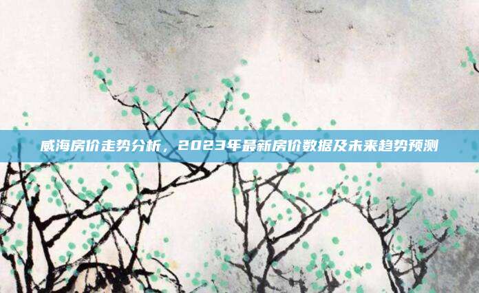 威海房价走势分析，2023年最新房价数据及未来趋势预测