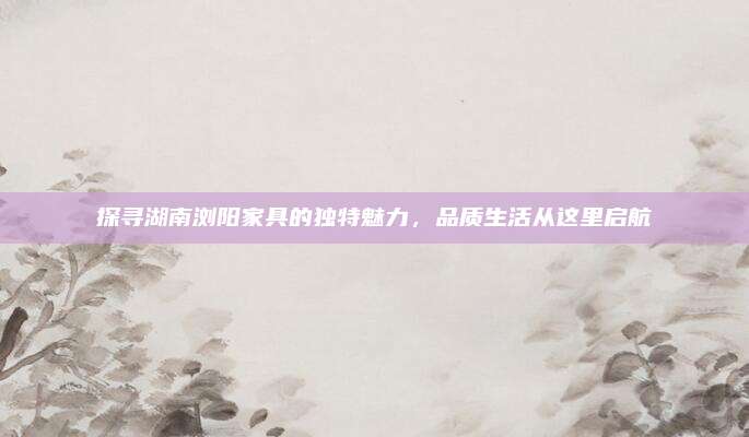 探寻湖南浏阳家具的独特魅力，品质生活从这里启航