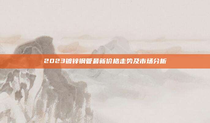 2023镀锌钢管最新价格走势及市场分析