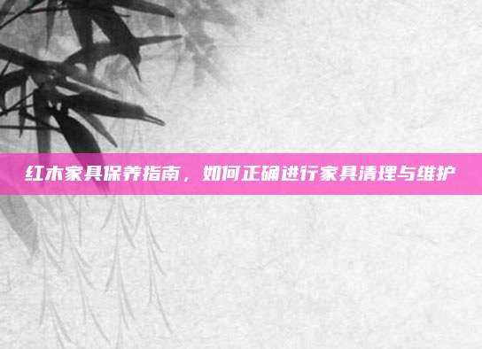 红木家具保养指南，如何正确进行家具清理与维护