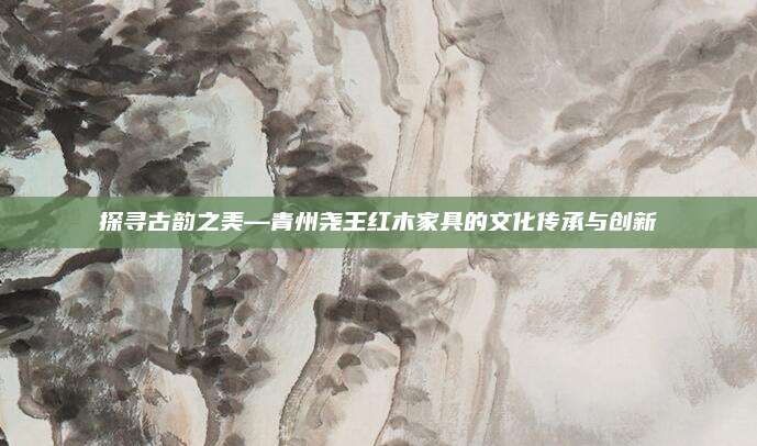 探寻古韵之美—青州尧王红木家具的文化传承与创新