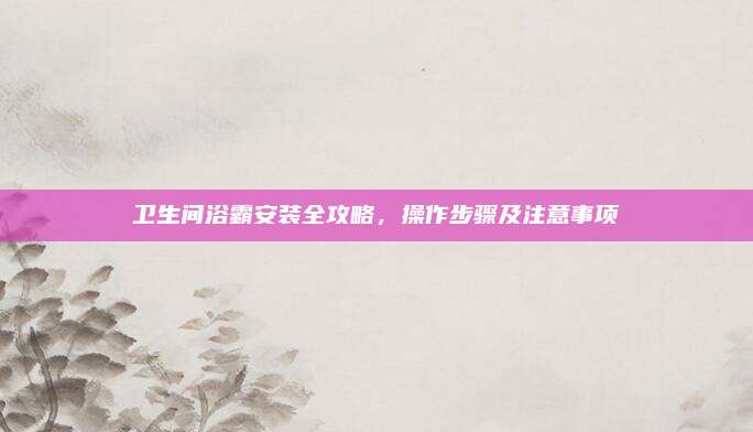 卫生间浴霸安装全攻略，操作步骤及注意事项