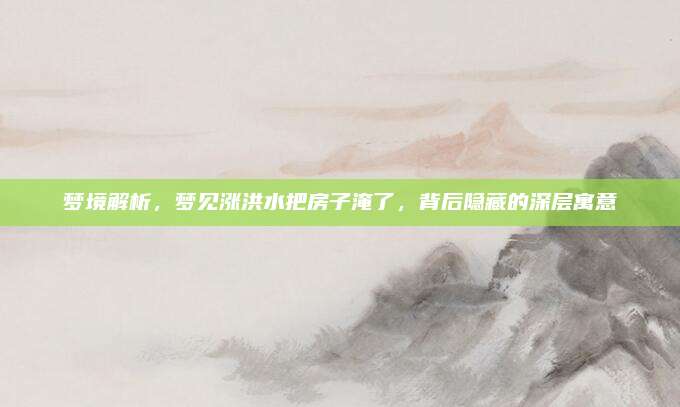 梦境解析，梦见涨洪水把房子淹了，背后隐藏的深层寓意