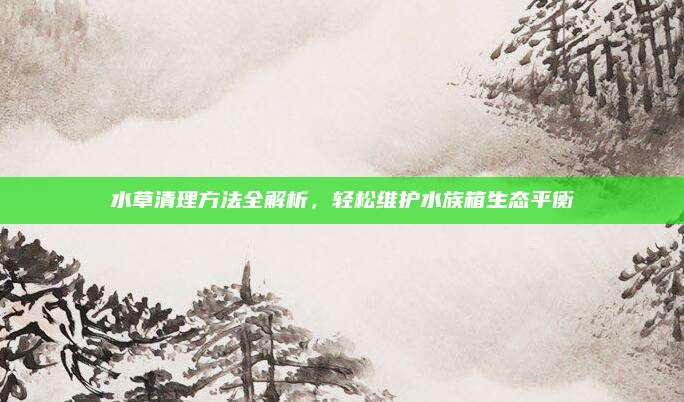 水草清理方法全解析，轻松维护水族箱生态平衡