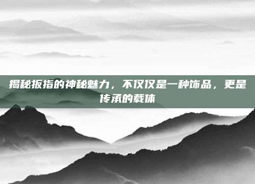 揭秘扳指的神秘魅力，不仅仅是一种饰品，更是传承的载体