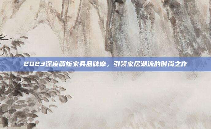 2023深度解析家具品牌摩，引领家居潮流的时尚之作