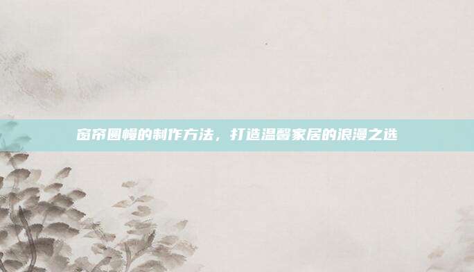 窗帘圆幔的制作方法，打造温馨家居的浪漫之选