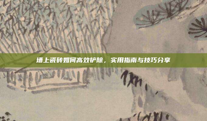墙上瓷砖如何高效铲除，实用指南与技巧分享
