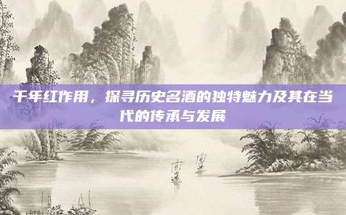 千年红作用，探寻历史名酒的独特魅力及其在当代的传承与发展