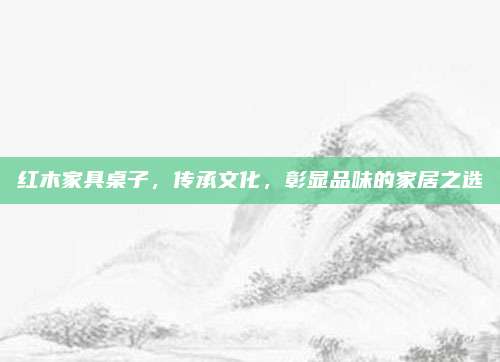 红木家具桌子，传承文化，彰显品味的家居之选