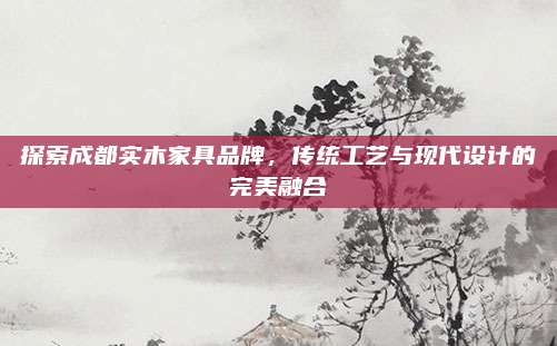 探索成都实木家具品牌，传统工艺与现代设计的完美融合
