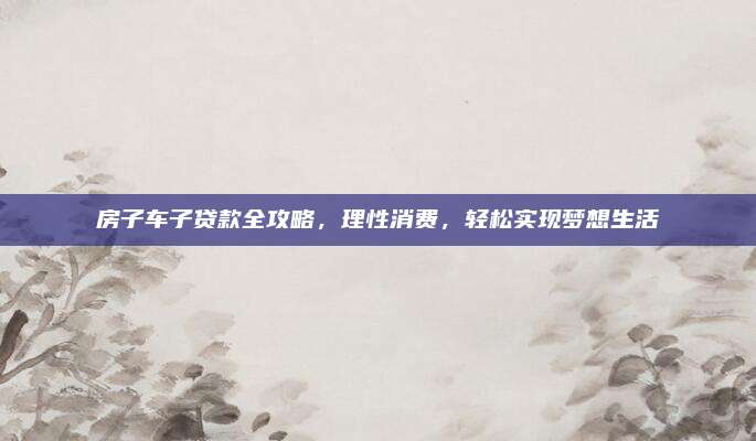 房子车子贷款全攻略，理性消费，轻松实现梦想生活