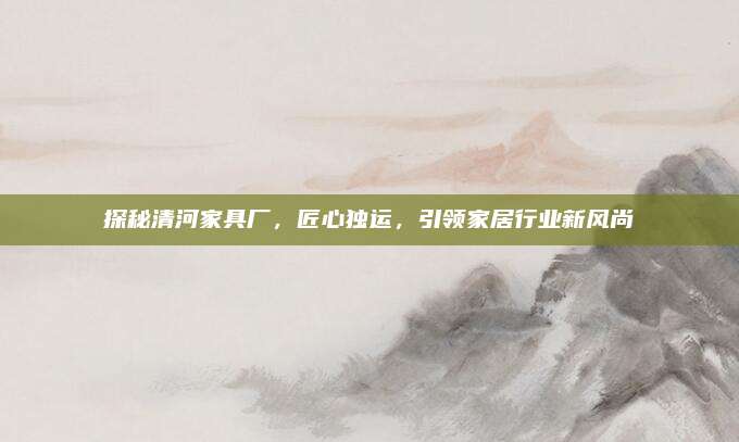 探秘清河家具厂，匠心独运，引领家居行业新风尚