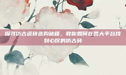 探寻仿古瓷砖选购秘籍，教你如何在各大平台找到心仪的仿古砖