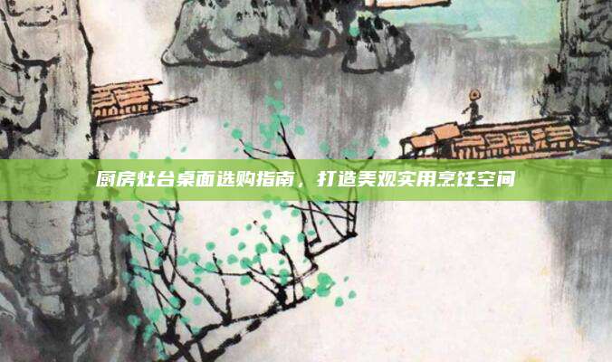 厨房灶台桌面选购指南，打造美观实用烹饪空间