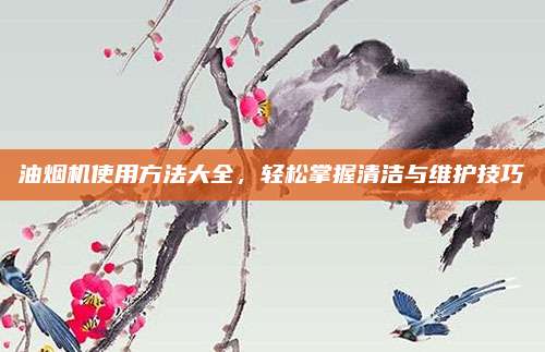 油烟机使用方法大全，轻松掌握清洁与维护技巧
