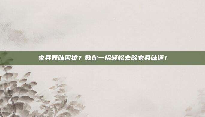 家具异味困扰？教你一招轻松去除家具味道！