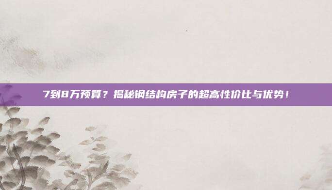 7到8万预算？揭秘钢结构房子的超高性价比与优势！