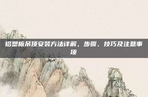 铝塑板吊顶安装方法详解，步骤、技巧及注意事项
