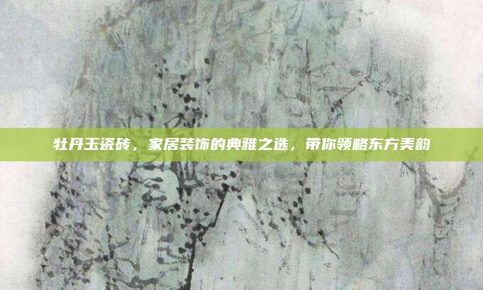 牡丹玉瓷砖，家居装饰的典雅之选，带你领略东方美韵