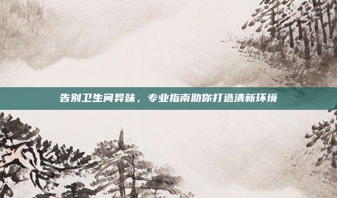 告别卫生间异味，专业指南助你打造清新环境