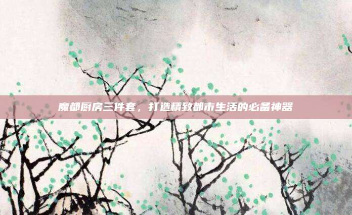 魔都厨房三件套，打造精致都市生活的必备神器