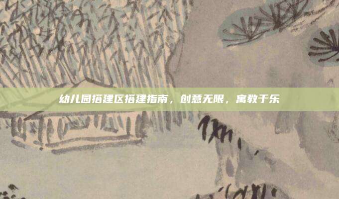 幼儿园搭建区搭建指南，创意无限，寓教于乐