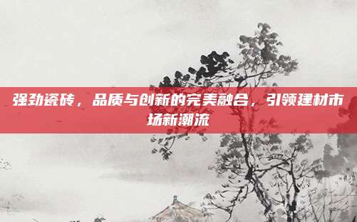 强劲瓷砖，品质与创新的完美融合，引领建材市场新潮流