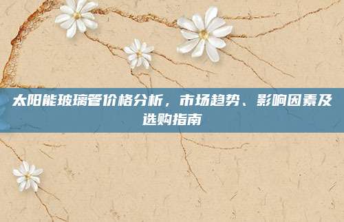太阳能玻璃管价格分析，市场趋势、影响因素及选购指南