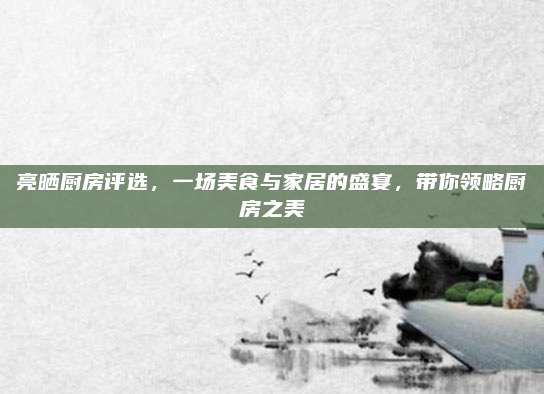 亮晒厨房评选，一场美食与家居的盛宴，带你领略厨房之美